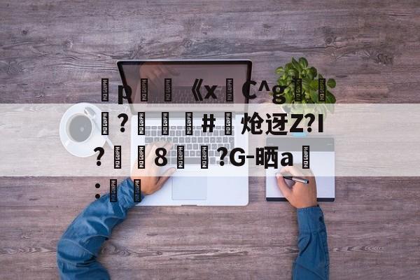 弻p膥《x悎C^g裷	?娰蕝泋#炝迓Z?I?湲籞8覷?G-晒a搻:㏕-kaiyun体育平台